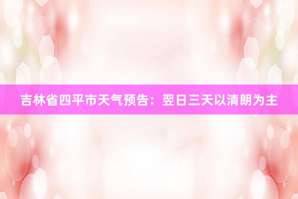 吉林省四平市天气预告：翌日三天以清朗为主