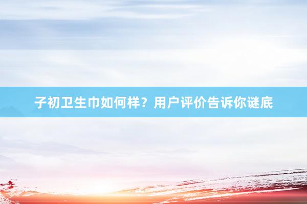 子初卫生巾如何样？用户评价告诉你谜底