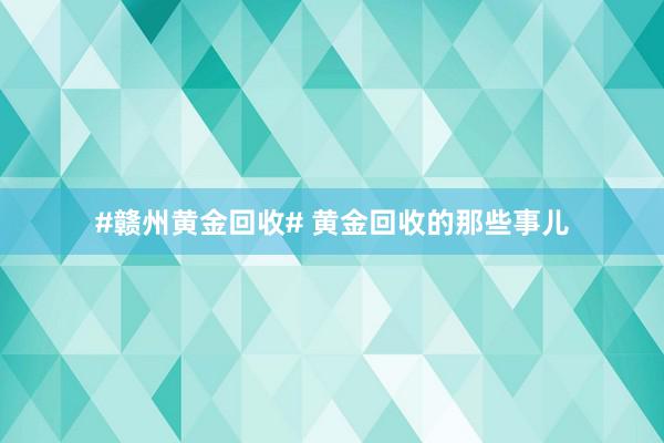#赣州黄金回收# 黄金回收的那些事儿
