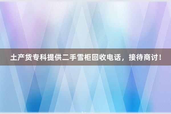 土产货专科提供二手雪柜回收电话，接待商讨！